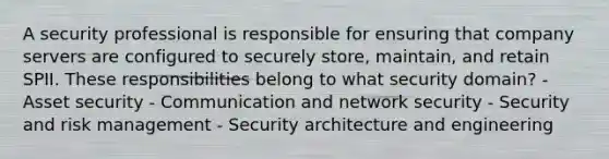 A security professional is responsible for ensuring that company servers are configured to securely store, maintain, and retain SPII. These responsibilities belong to what security domain? - Asset security - Communication and network security - Security and risk management - Security architecture and engineering