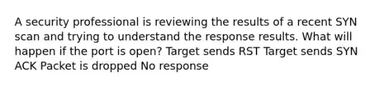 A security professional is reviewing the results of a recent SYN scan and trying to understand the response results. What will happen if the port is open? Target sends RST Target sends SYN ACK Packet is dropped No response