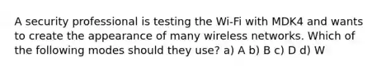 A security professional is testing the Wi-Fi with MDK4 and wants to create the appearance of many wireless networks. Which of the following modes should they use? a) A b) B c) D d) W