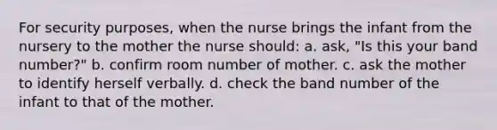 For security purposes, when the nurse brings the infant from the nursery to the mother the nurse should: a. ask, "Is this your band number?" b. confirm room number of mother. c. ask the mother to identify herself verbally. d. check the band number of the infant to that of the mother.