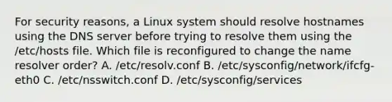 For security reasons, a Linux system should resolve hostnames using the DNS server before trying to resolve them using the /etc/hosts file. Which file is reconfigured to change the name resolver order? A. /etc/resolv.conf B. /etc/sysconfig/network/ifcfg-eth0 C. /etc/nsswitch.conf D. /etc/sysconfig/services