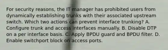 For security reasons, the IT manager has prohibited users from dynamically establishing trunks with their associated upstream switch. Which two actions can prevent interface trunking? A. Configure trunk and access interfaces manually. B. Disable DTP on a per interface basis. C. Apply BPDU guard and BPDU filter. D. Enable switchport block on access ports.