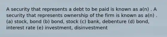 A security that represents a debt to be paid is known as a(n) . A security that represents ownership of the firm is known as a(n) . (a) stock, bond (b) bond, stock (c) bank, debenture (d) bond, interest rate (e) investment, disinvestment