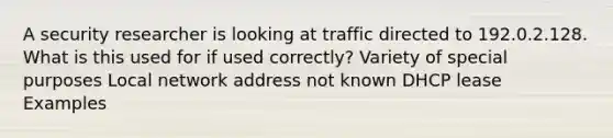 A security researcher is looking at traffic directed to 192.0.2.128. What is this used for if used correctly? Variety of special purposes Local network address not known DHCP lease Examples