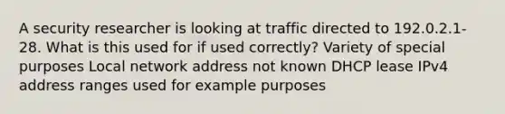 A security researcher is looking at traffic directed to 192.0.2.1-28. What is this used for if used correctly? Variety of special purposes Local network address not known DHCP lease IPv4 address ranges used for example purposes