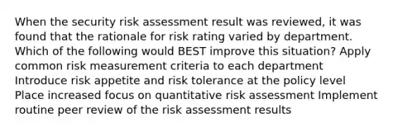 When the security risk assessment result was reviewed, it was found that the rationale for risk rating varied by department. Which of the following would BEST improve this situation? Apply common risk measurement criteria to each department Introduce risk appetite and risk tolerance at the policy level Place increased focus on quantitative risk assessment Implement routine peer review of the risk assessment results