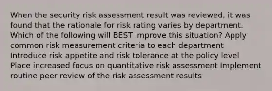 When the security risk assessment result was reviewed, it was found that the rationale for risk rating varies by department. Which of the following will BEST improve this situation? Apply common risk measurement criteria to each department Introduce risk appetite and risk tolerance at the policy level Place increased focus on quantitative risk assessment Implement routine peer review of the risk assessment results