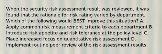 When the security risk assessment result was reviewed, it was found that the rationale for risk rating varied by department. Which of the following would BEST improve this situation? A. Apply common risk measurement criteria to each department B. Introduce risk appetite and risk tolerance at the policy level C. Place increased focus on quantitative risk assessment D. Implement routine peer review of the risk assessment results