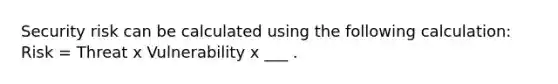 Security risk can be calculated using the following calculation: Risk = Threat x Vulnerability x ___ .