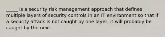 _____ is a security risk management approach that defines multiple layers of security controls in an IT environment so that if a security attack is not caught by one layer, it will probably be caught by the next.