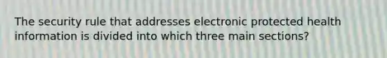 The security rule that addresses electronic protected health information is divided into which three main sections?