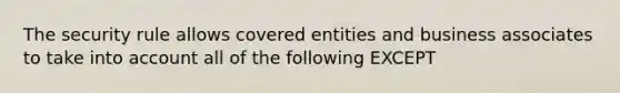 The security rule allows covered entities and business associates to take into account all of the following EXCEPT