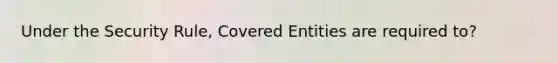 Under the Security Rule, Covered Entities are required to?