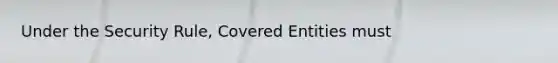 Under the Security Rule, Covered Entities must