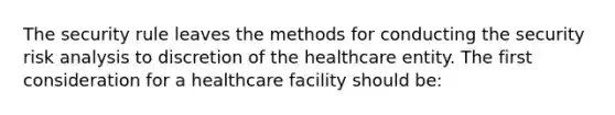 The security rule leaves the methods for conducting the security risk analysis to discretion of the healthcare entity. The first consideration for a healthcare facility should be: