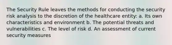 The Security Rule leaves the methods for conducting the security risk analysis to the discretion of the healthcare entity: a. Its own characteristics and environment b. The potential threats and vulnerabilities c. The level of risk d. An assessment of current security measures