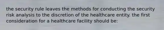 the security rule leaves the methods for conducting the security risk analysis to the discretion of the healthcare entity. the first consideration for a healthcare facility should be: