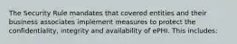 The Security Rule mandates that covered entities and their business associates implement measures to protect the confidentiality, integrity and availability of ePHI. This includes: