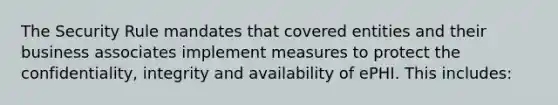 The Security Rule mandates that covered entities and their business associates implement measures to protect the confidentiality, integrity and availability of ePHI. This includes: