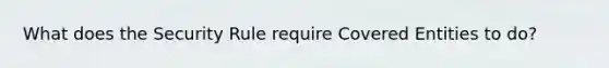 What does the Security Rule require Covered Entities to do?