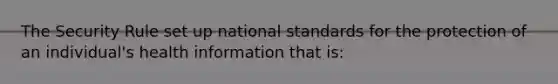 The Security Rule set up national standards for the protection of an individual's health information that is: