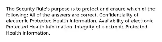 The Security Rule's purpose is to protect and ensure which of the following: All of the answers are correct. Confidentiality of electronic Protected Health Information. Availability of electronic Protected Health Information. Integrity of electronic Protected Health Information.