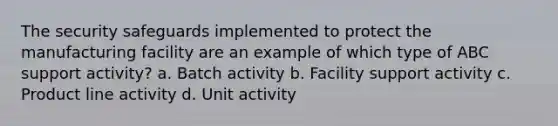 The security safeguards implemented to protect the manufacturing facility are an example of which type of ABC support activity? a. Batch activity b. Facility support activity c. Product line activity d. Unit activity