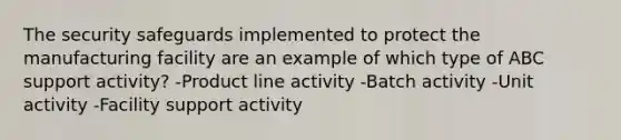 The security safeguards implemented to protect the manufacturing facility are an example of which type of ABC support activity? -Product line activity -Batch activity -Unit activity -Facility support activity