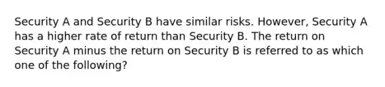 Security A and Security B have similar risks. However, Security A has a higher rate of return than Security B. The return on Security A minus the return on Security B is referred to as which one of the following?