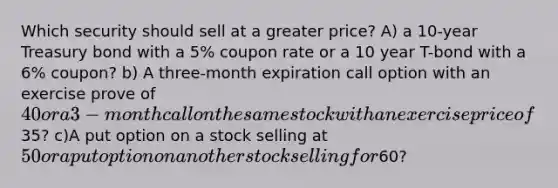 Which security should sell at a greater price? A) a 10-year Treasury bond with a 5% coupon rate or a 10 year T-bond with a 6% coupon? b) A three-month expiration call option with an exercise prove of 40 or a 3-month call on the same stock with an exercise price of35? c)A put option on a stock selling at 50 or a put option on another stock selling for60?