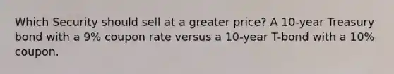 Which Security should sell at a greater price? A 10-year Treasury bond with a 9% coupon rate versus a 10-year T-bond with a 10% coupon.