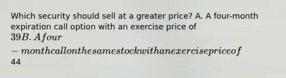 Which security should sell at a greater price? A. A four-month expiration call option with an exercise price of 39 B. A four-month call on the same stock with an exercise price of44