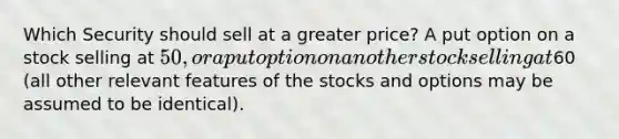 Which Security should sell at a greater price? A put option on a stock selling at 50, or a put option on another stock selling at60 (all other relevant features of the stocks and options may be assumed to be identical).