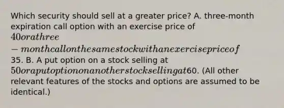 Which security should sell at a greater price? A. three-month expiration call option with an exercise price of 40 or a three-month call on the same stock with an exercise price of35. B. A put option on a stock selling at 50 or a put option on another stock selling at60. (All other relevant features of the stocks and options are assumed to be identical.)