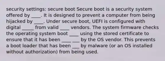 security settings: secure boot Secure boot is a security system offered by ____. It is designed to prevent a computer from being hijacked by ____. Under secure boot, UEFI is configured with digital _____ from valid ____ vendors. The system firmware checks the operating system boot ____ using the stored certificate to ensure that it has been ____ ___ by the OS vendor. This prevents a boot loader that has been ___ by malware (or an OS installed without authorization) from being used.