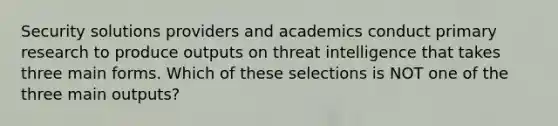 Security solutions providers and academics conduct primary research to produce outputs on threat intelligence that takes three main forms. Which of these selections is NOT one of the three main outputs?