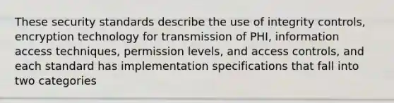 These security standards describe the use of integrity controls, encryption technology for transmission of PHI, information access techniques, permission levels, and access controls, and each standard has implementation specifications that fall into two categories