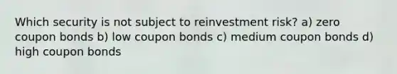 Which security is not subject to reinvestment risk? a) zero coupon bonds b) low coupon bonds c) medium coupon bonds d) high coupon bonds