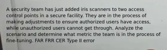 A security team has just added iris scanners to two access control points in a secure facility. They are in the process of making adjustments to ensure authorized users have access, while unauthorized users cannot get through. Analyze the scenario and determine what metric the team is in the process of fine-tuning. FAR FRR CER Type II error