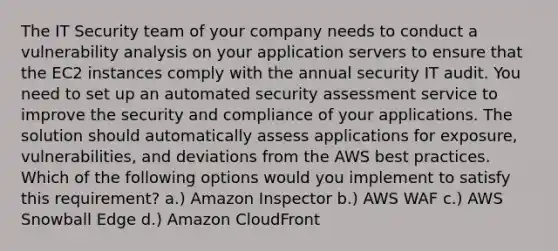 The IT Security team of your company needs to conduct a vulnerability analysis on your application servers to ensure that the EC2 instances comply with the annual security IT audit. You need to set up an automated security assessment service to improve the security and compliance of your applications. The solution should automatically assess applications for exposure, vulnerabilities, and deviations from the AWS best practices. Which of the following options would you implement to satisfy this requirement? a.) Amazon Inspector b.) AWS WAF c.) AWS Snowball Edge d.) Amazon CloudFront