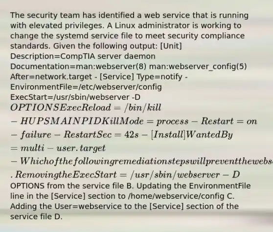 The security team has identified a web service that is running with elevated privileges. A Linux administrator is working to change the systemd service file to meet security compliance standards. Given the following output: [Unit] Description=CompTIA server daemon Documentation=man:webserver(8) man:webserver_config(5) After=network.target - [Service] Type=notify - EnvironmentFile=/etc/webserver/config ExecStart=/usr/sbin/webserver -D OPTIONS ExecReload=/bin/kill -HUP SMAINPID KillMode=process - Restart=on-failure - RestartSec=42s - [Install] WantedBy=multi-user.target - Which of the following remediation steps will prevent the web service from running as a privileged user? A. Removing the ExecStart=/usr/sbin/webserver -DOPTIONS from the service file B. Updating the EnvironmentFile line in the [Service] section to /home/webservice/config C. Adding the User=webservice to the [Service] section of the service file D.