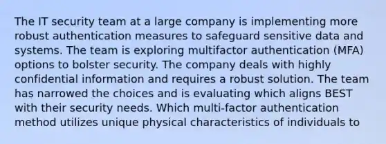 The IT security team at a large company is implementing more robust authentication measures to safeguard sensitive data and systems. The team is exploring multifactor authentication (MFA) options to bolster security. The company deals with highly confidential information and requires a robust solution. The team has narrowed the choices and is evaluating which aligns BEST with their security needs. Which multi-factor authentication method utilizes unique physical characteristics of individuals to