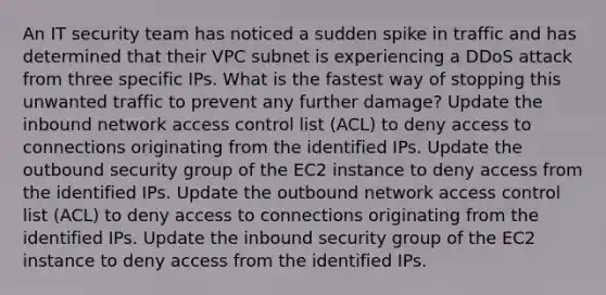 An IT security team has noticed a sudden spike in traffic and has determined that their VPC subnet is experiencing a DDoS attack from three specific IPs. What is the fastest way of stopping this unwanted traffic to prevent any further damage? Update the inbound network access control list (ACL) to deny access to connections originating from the identified IPs. Update the outbound security group of the EC2 instance to deny access from the identified IPs. Update the outbound network access control list (ACL) to deny access to connections originating from the identified IPs. Update the inbound security group of the EC2 instance to deny access from the identified IPs.