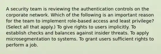 A security team is reviewing the authentication controls on the corporate network. Which of the following is an important reason for the team to implement role-based access and least privilege? (Select all that apply.) To give rights to users implicitly. To establish checks and balances against insider threats. To apply microsegmentation to systems. To grant users sufficient rights to perform a job.