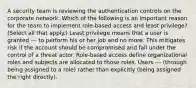 A security team is reviewing the authentication controls on the corporate network. Which of the following is an important reason for the team to implement role-based access and least privilege? (Select all that apply.) Least privilege means that a user is granted --- to perform his or her job and no more. This mitigates risk if the account should be compromised and fall under the control of a threat actor. Role-based access define organizational roles and subjects are allocated to those roles. Users --- (through being assigned to a role) rather than explicitly (being assigned the right directly).