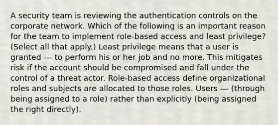 A security team is reviewing the authentication controls on the corporate network. Which of the following is an important reason for the team to implement role-based access and least privilege? (Select all that apply.) Least privilege means that a user is granted --- to perform his or her job and no more. This mitigates risk if the account should be compromised and fall under the control of a threat actor. Role-based access define organizational roles and subjects are allocated to those roles. Users --- (through being assigned to a role) rather than explicitly (being assigned the right directly).