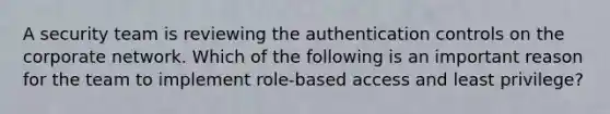 A security team is reviewing the authentication controls on the corporate network. Which of the following is an important reason for the team to implement role-based access and least privilege?