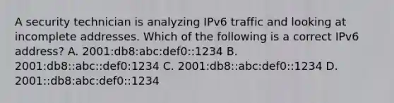 A security technician is analyzing IPv6 traffic and looking at incomplete addresses. Which of the following is a correct IPv6 address? A. 2001:db8:abc:def0::1234 B. 2001:db8::abc::def0:1234 C. 2001:db8::abc:def0::1234 D. 2001::db8:abc:def0::1234