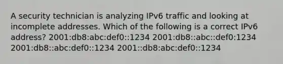 A security technician is analyzing IPv6 traffic and looking at incomplete addresses. Which of the following is a correct IPv6 address? 2001:db8:abc:def0::1234 2001:db8::abc::def0:1234 2001:db8::abc:def0::1234 2001::db8:abc:def0::1234