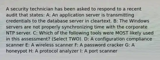 A security technician has been asked to respond to a recent audit that states: A: An application server is transmitting credentials to the database server in cleartext. B: The Windows servers are not properly synchronizing time with the corporate NTP server. C: Which of the following tools were MOST likely used in this assessment? (Select TWO). D: A configuration compliance scanner E: A wireless scanner F: A password cracker G: A honeypot H: A protocol analyzer I: A port scanner